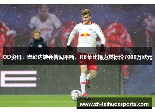 OD资讯：奥彭达转会传闻不断，RB莱比锡为其标价7000万欧元